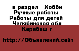  в раздел : Хобби. Ручные работы » Работы для детей . Челябинская обл.,Карабаш г.